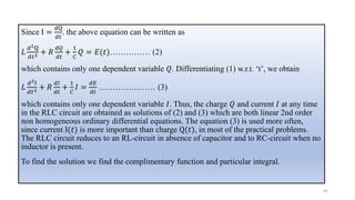 Since I =
𝑑Q
𝑑𝑡
. the above equation can be written as
𝐿
𝑑2Q
𝑑𝑡2 + 𝑅
𝑑𝑄
𝑑𝑡
+
1
𝐶
𝑄 = 𝐸(𝑡)…………… (2)
which contains only one dependent variable 𝑄. Differentiating (1) w.r.t. ‘t’, we obtain
𝐿
𝑑2I
𝑑𝑡2 + 𝑅
𝑑𝐼
𝑑𝑡
+
1
𝐶
𝐼 =
𝑑𝐸
𝑑𝑡
………………… (3)
which contains only one dependent variable 𝐼. Thus, the charge 𝑄 and current 𝐼 at any time
in the RLC circuit are obtained as solutions of (2) and (3) which are both linear 2nd order
non homogeneous ordinary differential equations. The equation (3) is used more often,
since current I(𝑡) is more important than charge Q(𝑡), in most of the practical problems.
The RLC circuit reduces to an RL-circuit in absence of capacitor and to RC-circuit when no
inductor is present.
To find the solution we find the complimentary function and particular integral.
45
 