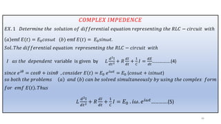 𝐶𝑂𝑀𝑃𝐿𝐸𝑋 𝐼𝑀𝑃𝐸𝐷𝐸𝑁𝐶𝐸
𝐸𝑋. 1 𝐷𝑒𝑡𝑒𝑟𝑚𝑖𝑛𝑒 𝑡ℎ𝑒 𝑠𝑜𝑙𝑢𝑡𝑖𝑜𝑛 𝑜𝑓 𝑑𝑖𝑓𝑓𝑒𝑟𝑒𝑛𝑡𝑖𝑎𝑙 𝑒𝑞𝑢𝑎𝑡𝑖𝑜𝑛 𝑟𝑒𝑝𝑟𝑒𝑠𝑒𝑛𝑡𝑖𝑛𝑔 𝑡ℎ𝑒 𝑅𝐿𝐶 − 𝑐𝑖𝑟𝑐𝑢𝑖𝑡 𝑤𝑖𝑡ℎ
𝑎 emf 𝐸(𝑡) = 𝐸0𝑐𝑜𝑠𝜔𝑡 (𝑏) emf 𝐸(𝑡) = 𝐸0𝑠𝑖𝑛𝜔𝑡.
𝑆𝑜𝑙. 𝑇ℎ𝑒 𝑑𝑖𝑓𝑓𝑒𝑟𝑒𝑛𝑡𝑖𝑎𝑙 𝑒𝑞𝑢𝑎𝑡𝑖𝑜𝑛 𝑟𝑒𝑝𝑟𝑒𝑠𝑒𝑛𝑡𝑖𝑛𝑔 𝑡ℎ𝑒 𝑅𝐿𝐶 − 𝑐𝑖𝑟𝑐𝑢𝑖𝑡 𝑤𝑖𝑡ℎ
𝐼 𝑎𝑠 𝑡ℎ𝑒 𝑑𝑒𝑝𝑒𝑛𝑑𝑒𝑛𝑡 variable is given by 𝐿
𝑑2I
𝑑𝑡2 + 𝑅
𝑑𝐼
𝑑𝑡
+
1
𝐶
𝐼 =
𝑑𝐸
𝑑𝑡
…………….(4)
𝑠𝑖𝑛𝑐𝑒 𝑒𝑖𝜃
= 𝑐𝑜𝑠𝜃 + 𝑖𝑠𝑖𝑛𝜃 , 𝑐𝑜𝑛𝑠𝑖𝑑𝑒𝑟 𝐸 𝑡 = 𝐸0 𝑒𝑖𝜔𝑡
= 𝐸0 (𝑐𝑜𝑠𝜔𝑡 + 𝑖𝑠𝑖𝑛𝜔𝑡)
𝑠𝑜 𝑏𝑜𝑡ℎ 𝑡ℎ𝑒 𝑝𝑟𝑜𝑏𝑙𝑒𝑚𝑠 𝑎 𝑎𝑛𝑑 𝑏 𝑐𝑎𝑛 𝑏𝑒 𝑠𝑜𝑙𝑣𝑒𝑑 𝑠𝑖𝑚𝑢𝑙𝑡𝑎𝑛𝑒𝑜𝑢𝑠𝑙𝑦 𝑏𝑦 𝑢𝑠𝑖𝑛𝑔 𝑡ℎ𝑒 𝑐𝑜𝑚𝑝𝑙𝑒𝑥 𝑓𝑜𝑟𝑚
𝑓𝑜𝑟 𝑒𝑚𝑓 𝐸 𝑡 . 𝑇ℎ𝑢𝑠
𝐿
𝑑2I
𝑑𝑡2 + 𝑅
𝑑𝐼
𝑑𝑡
+
1
𝐶
𝐼 = 𝐸0 . 𝑖𝜔. 𝑒𝑖𝜔𝑡………….(5)
46
 