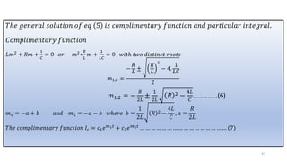 𝑇ℎ𝑒 𝑔𝑒𝑛𝑒𝑟𝑎𝑙 𝑠𝑜𝑙𝑢𝑡𝑖𝑜𝑛 𝑜𝑓 𝑒𝑞 5 𝑖𝑠 𝑐𝑜𝑚𝑝𝑙𝑖𝑚𝑒𝑛𝑡𝑎𝑟𝑦 𝑓𝑢𝑛𝑐𝑡𝑖𝑜𝑛 𝑎𝑛𝑑 𝑝𝑎𝑟𝑡𝑖𝑐𝑢𝑙𝑎𝑟 𝑖𝑛𝑡𝑒𝑔𝑟𝑎𝑙.
𝐶𝑜𝑚𝑝𝑙𝑖𝑚𝑒𝑛𝑡𝑎𝑟𝑦 𝑓𝑢𝑛𝑐𝑡𝑖𝑜𝑛
𝐿𝑚2 + 𝑅𝑚 +
1
𝐶
= 0 𝑜𝑟 𝑚2+
𝑅
𝐿
𝑚 +
1
𝐿𝐶
= 0 𝑤𝑖𝑡ℎ 𝑡𝑤𝑜 𝑑𝑖𝑠𝑡𝑖𝑛𝑐𝑡 𝑟𝑜𝑜𝑡𝑠
𝑚1,2 =
−
𝑅
𝐿
±
𝑅
𝐿
2
− 4.
1
𝐿𝐶
2
𝑚1,2 = −
𝑅
2𝐿
±
1
2𝐿
𝑅 2 −
4𝐿
𝐶
……………(6)
𝑚1 = −𝑎 + 𝑏 𝑎𝑛𝑑 𝑚2 = −𝑎 − 𝑏 𝑤ℎ𝑒𝑟𝑒 𝑏 =
1
2𝐿
𝑅 2 −
4𝐿
𝐶
, 𝑎 =
𝑅
2𝐿
𝑇ℎ𝑒 𝑐𝑜𝑚𝑝𝑙𝑖𝑚𝑒𝑛𝑡𝑎𝑟𝑦 𝑓𝑢𝑛𝑐𝑡𝑖𝑜𝑛 𝐼𝑐 = 𝑐1𝑒𝑚1𝑡 + 𝑐2𝑒𝑚2𝑡 … … … … … … … … … … … … … … … … (7)
47
 