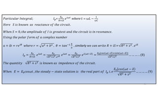 𝑃𝑎𝑟𝑡𝑖𝑐𝑢𝑙𝑎𝑟 𝐼𝑛𝑡𝑒𝑔𝑟𝑎𝑙; 𝐼𝑝=
𝐸0
𝑅+𝑖𝑆
𝑒𝑖𝜔𝑡 where 𝑆 = ω𝐿 −
1
𝜔𝐶
𝐻𝑒𝑟𝑒 𝑆 𝑖𝑠 𝑘𝑛𝑜𝑤𝑛 𝑎𝑠 𝑟𝑒𝑎𝑐𝑡𝑎𝑛𝑐𝑒 𝑜𝑓 𝑡ℎ𝑒 𝑐𝑖𝑟𝑐𝑢𝑖𝑡.
𝑊ℎ𝑒𝑛 𝑆 = 0, 𝑡ℎ𝑒 𝑎𝑚𝑝𝑙𝑖𝑡𝑢𝑑𝑒 𝑜𝑓 𝐼 𝑖𝑠 𝑔𝑟𝑒𝑎𝑡𝑒𝑠𝑡 𝑎𝑛𝑑 𝑡ℎ𝑒 𝑐𝑖𝑟𝑐𝑢𝑖𝑡 𝑖𝑠 𝑖𝑛 𝑟𝑒𝑠𝑜𝑛𝑎𝑛𝑐𝑒.
𝑈𝑠𝑖𝑛𝑔 𝑡ℎ𝑒 𝑝𝑜𝑙𝑎𝑟 𝑓𝑜𝑟𝑚 𝑜𝑓 𝑎 𝑐𝑜𝑚𝑝𝑙𝑒𝑥 𝑛𝑢𝑚𝑏𝑒𝑟
𝑎 + 𝑖𝑏 = 𝑟𝑒𝑖𝜃 𝑤ℎ𝑒𝑟𝑒 𝑟 = 𝑎2 + 𝑏2 , 𝜃 = 𝑡𝑎𝑛−1 𝑏
𝑎
, similarly 𝑤𝑒 𝑐𝑎𝑛 𝑤𝑟𝑖𝑡𝑒 𝑅 + 𝑖𝑆= 𝑅2 + 𝑠2 . 𝑒𝑖𝛿
𝐼𝑝 =
𝐸0
𝑅+𝑖𝑆
𝑒𝑖𝜔𝑡
=
𝐸0
𝑅2+𝑠2 .𝑒𝑖𝛿
𝑒𝑖𝜔𝑡
=
𝐸0
𝑅2+𝑠2
𝑒𝑖(𝜔𝑡−𝛿)
=
𝐸0[𝑐𝑜𝑠 𝜔𝑡−𝛿 +𝑖𝑠𝑖𝑛 𝜔𝑡−𝛿 ]
𝑅2+𝑠2
… … … . . (8)
𝑇ℎ𝑒 𝑞𝑢𝑎𝑛𝑡𝑖𝑡𝑦 𝑅2 + 𝑠2 𝑖𝑠 𝑘𝑛𝑜𝑤𝑛 𝑎𝑠 𝑖𝑚𝑝𝑒𝑑𝑒𝑛𝑐𝑒 𝑜𝑓 𝑡ℎ𝑒 𝑐𝑖𝑟𝑐𝑢𝑖𝑡.
𝑊ℎ𝑒𝑛 𝐸 = 𝐸0𝑐𝑜𝑠𝜔𝑡 , 𝑡ℎ𝑒 𝑠𝑡𝑒𝑎𝑑𝑦 − 𝑠𝑡𝑎𝑡𝑒 𝑠𝑜𝑙𝑢𝑡𝑖𝑜𝑛 𝑖𝑠 𝑡ℎ𝑒 𝑟𝑒𝑎𝑙 𝑝𝑎𝑟𝑡 𝑜𝑓 𝐼𝑝 𝑖. 𝑒
𝐸0[𝑐𝑜𝑠 𝜔𝑡 − 𝛿
𝑅2 + 𝑠2
… … … … 9
48
 