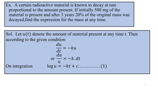 Ex. A certain radioactive material is known to decay at rate
proportional to the amount present. If initially 500 mg of the
material is present and after 3 years 20% of the original mass was
decayed,find the expression for the mass at any time.
5
Sol. Let 𝑢(𝑡) denote the amount of material present at any time t. Then
according to the given condition
𝑑𝑢
𝑑𝑡
= −𝑘𝑢
or
𝑑𝑢
𝑢
= −𝑘. 𝑑𝑡
On integration log 𝑢 = −𝑘𝑡 + 𝑐. . . . . . . . . . . . . (1)
 