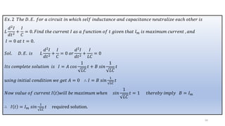 𝐸𝑥. 2 𝑇ℎ𝑒 𝐷. 𝐸. 𝑓𝑜𝑟 𝑎 𝑐𝑖𝑟𝑐𝑢𝑖𝑡 𝑖𝑛 𝑤ℎ𝑖𝑐ℎ 𝑠𝑒𝑙𝑓 𝑖𝑛𝑑𝑢𝑐𝑡𝑎𝑛𝑐𝑒 𝑎𝑛𝑑 𝑐𝑎𝑝𝑎𝑐𝑖𝑡𝑎𝑛𝑐𝑒 𝑛𝑒𝑢𝑡𝑟𝑎𝑙𝑖𝑧𝑒 𝑒𝑎𝑐ℎ 𝑜𝑡ℎ𝑒𝑟 𝑖𝑠
𝐿
𝑑2𝐼
𝑑𝑡2
+
𝐼
𝐶
= 0. 𝐹𝑖𝑛𝑑 𝑡ℎ𝑒 𝑐𝑢𝑟𝑟𝑒𝑛𝑡 𝐼 𝑎𝑠 𝑎 𝑓𝑢𝑛𝑐𝑡𝑖𝑜𝑛 𝑜𝑓 𝑡 𝑔𝑖𝑣𝑒𝑛 𝑡ℎ𝑎𝑡 𝐼𝑚 𝑖𝑠 𝑚𝑎𝑥𝑖𝑚𝑢𝑚 𝑐𝑢𝑟𝑟𝑒𝑛𝑡 , 𝑎𝑛𝑑
𝐼 = 0 𝑎𝑡 𝑡 = 0.
𝑆𝑜𝑙. 𝐷. 𝐸. 𝑖𝑠 𝐿
𝑑2𝐼
𝑑𝑡2
+
𝐼
𝐶
= 0 𝑜𝑟
𝑑2𝐼
𝑑𝑡2
+
𝐼
𝐿𝐶
= 0
𝐼𝑡𝑠 𝑐𝑜𝑚𝑝𝑙𝑒𝑡𝑒 𝑠𝑜𝑙𝑢𝑡𝑖𝑜𝑛 𝑖𝑠 𝐼 = 𝐴 𝑐𝑜𝑠
1
𝐿𝐶
𝑡 + 𝐵 𝑠𝑖𝑛
1
𝐿𝐶
𝑡
𝑢𝑠𝑖𝑛𝑔 𝑖𝑛𝑖𝑡𝑖𝑎𝑙 𝑐𝑜𝑛𝑑𝑖𝑡𝑖𝑜𝑛 𝑤𝑒 𝑔𝑒𝑡 𝐴 = 0 ∴ 𝐼 = 𝐵 𝑠𝑖𝑛
1
𝐿𝐶
𝑡
𝑁𝑜𝑤 𝑣𝑎𝑙𝑢𝑒 𝑜𝑓 𝑐𝑢𝑟𝑟𝑒𝑛𝑡 𝐼 𝑡 𝑤𝑖𝑙𝑙 𝑏𝑒 𝑚𝑎𝑥𝑖𝑚𝑢𝑚 𝑤ℎ𝑒𝑛 𝑠𝑖𝑛
1
𝐿𝐶
𝑡 = 1 𝑡ℎ𝑒𝑟𝑒𝑏𝑦 𝑖𝑚𝑝𝑙𝑦 𝐵 = 𝐼𝑚
∴ 𝐼 𝑡 = 𝐼𝑚 𝑠𝑖𝑛
1
𝐿𝐶
𝑡 required solution.
50
 