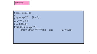 𝑐𝑜𝑛𝑡𝑖𝑛𝑢𝑒𝑑
Hence from (2)
4
5
𝑢0 = 𝑢0𝑒−3𝑘
(𝑡 = 3)
𝑜𝑟 𝑒−3𝑘 = 0.8
𝑘 = 0.07438
from (2) 𝑢 = 𝑢0𝑒−𝑘𝑡
or 𝑢 = 500 𝑒−0.07438𝑡𝑚𝑔 ans. (𝑢0 = 500)
7
 