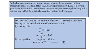 Ex. Radium decomposes at a rate proportional to the amount of radium
present. Suppose it is found that in 25 years approximately 1.1% of a certain
quantity of Radium has decomposed. Determine approximately how long will it
take for one half of the original amount of radium to decompose.
Sol. Let 𝑢(𝑡) denote the amount of material present at any time t.
Let 𝑢0 be the initial amount of radium at 𝑡 = 0
By decay rule
𝑑𝑢
𝑑𝑡
= −𝑘u
or
𝑑𝑢
𝑢
= −𝑘. 𝑑𝑡
On integration log 𝑢 = −𝑘𝑡 + 𝑐
or 𝑢 = 𝑐𝑒−𝑘𝑡. . . . . . . . . . . . . . . . (1)
8
 