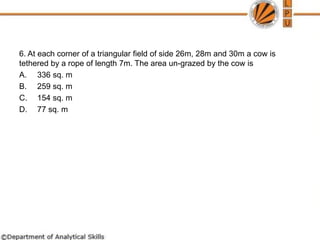 6. At each corner of a triangular field of side 26m, 28m and 30m a cow is
tethered by a rope of length 7m. The area un-grazed by the cow is
A. 336 sq. m
B. 259 sq. m
C. 154 sq. m
D. 77 sq. m
 