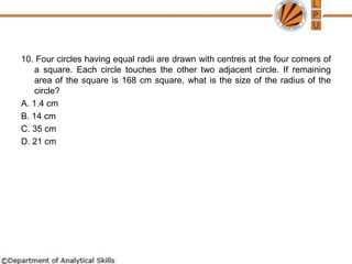 10. Four circles having equal radii are drawn with centres at the four corners of
a square. Each circle touches the other two adjacent circle. If remaining
area of the square is 168 cm square, what is the size of the radius of the
circle?
A. 1.4 cm
B. 14 cm
C. 35 cm
D. 21 cm
 