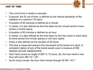 UNIT OF TIME:
• The unit of time in clocks is seconds.
• A second, the SI unit of time, is defined as the natural periodicity of the
radiation of a caesium-133 atom.
• A duration of 60 seconds is defined as a minute.
• In clocks, it is also defined as the time taken by the minute hand to move
across a minute space.
• A duration of 60 minutes is defined as an hour.
• In clocks, it is also defined as the time taken by the hour hand or short hand
to move across five minute spaces or one hour space.
• A day is also defined as the duration of 24 hours
• The time is measured owing to the movement of the hands of a clock. A
complete rotation of any of the hands would cover a measure of 360
degrees (circular displacement) .
• Hour hand covers an angle of 360° in 12 hours. So, the hour hand in one
hour will cover 360 /12 = 30°.
• So for every minute, the hour hand moves through 30 /60 = 0.5 °.
 