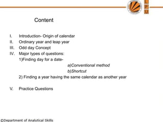 Content
I. Introduction- Origin of calendar
II. Ordinary year and leap year
III. Odd day Concept
IV. Major types of questions:
1)Finding day for a date-
a)Conventional method
b)Shortcut
2) Finding a year having the same calendar as another year
V. Practice Questions
 