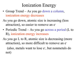 Ionization Energy
• Group Trend – As you go down a column,
ionization energy decreases
As you go down, atomic size is increasing (less
attraction), so easier to remove an e-
• Periodic Trend – As you go across a period (L to
R), ionization energy increases
As you go L to R, atomic size is decreasing (more
attraction), so more difficult to remove an e-
(also, metals want to lose e-, but nonmetals do
not)
 