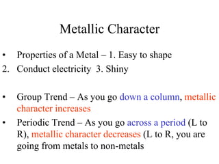 Metallic Character
• Properties of a Metal – 1. Easy to shape
2. Conduct electricity 3. Shiny
• Group Trend – As you go down a column, metallic
character increases
• Periodic Trend – As you go across a period (L to
R), metallic character decreases (L to R, you are
going from metals to non-metals
 