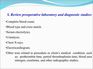 I. Review preoperative laboratory and diagnostic studies:
•Complete blood count.
•Blood type and cross match.
•Serum electrolytes.
•Urinalysis.
•Chest X-rays.
•Electrocardiogram.
•Other tests related to procedure or client’s medical condition, such
as: prothrombin time, partial thromboplastin time, blood urea
nitrogen, creatinine, and other radiographic studies.
 
