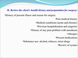 II. Review the client’s health history and preparation for surgery:
•History of present illness and reason for surgery
•Past medical history
•Medical conditions (acute and chronic)
•Previous hospitalization and surgeries
•History of any past problem with anesthesia
•Allergies
•Present medications
•Substance use: alcohol, tobacco, street drugs
•Review of system
 