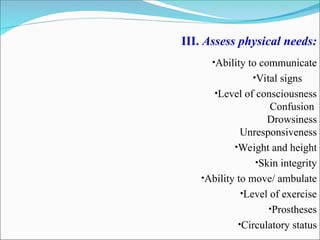 III. Assess physical needs:
•Ability to communicate
•Vital signs
•Level of consciousness
Confusion
Drowsiness
Unresponsiveness
•Weight and height
•Skin integrity
•Ability to move/ ambulate
•Level of exercise
•Prostheses
•Circulatory status
 