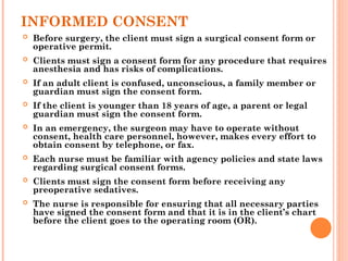 INFORMED CONSENT
 Before surgery, the client must sign a surgical consent form or
operative permit.
 Clients must sign a consent form for any procedure that requires
anesthesia and has risks of complications.
 If an adult client is confused, unconscious, a family member or
guardian must sign the consent form.
 If the client is younger than 18 years of age, a parent or legal
guardian must sign the consent form.
 In an emergency, the surgeon may have to operate without
consent, health care personnel, however, makes every effort to
obtain consent by telephone, or fax.
 Each nurse must be familiar with agency policies and state laws
regarding surgical consent forms.
 Clients must sign the consent form before receiving any
preoperative sedatives.
 The nurse is responsible for ensuring that all necessary parties
have signed the consent form and that it is in the client’s chart
before the client goes to the operating room (OR).
 