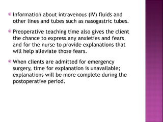  Information about intravenous (IV) fluids and
other lines and tubes such as nasogastric tubes.
 Preoperative teaching time also gives the client
the chance to express any anxieties and fears
and for the nurse to provide explanations that
will help alleviate those fears.
 When clients are admitted for emergency
surgery, time for explanation is unavailable;
explanations will be more complete during the
postoperative period.
 