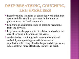  Deep breathing is a form of controlled ventilation that
opens and fills small air passages in the lungs to
prevent atelectasis and pneumonia.
 Coughing is a natural method of clearing secretions
from the airways.
 Leg exercises help promote circulation and reduce the
risk of forming a thrombus in the veins.
 Antiembolism stockings help prevent thrombi and
emboli by compressing superficial veins and
capillaries redirecting blood to larger and deeper veins,
where it flows more effectively toward the heart.
 