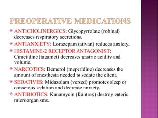  ANTICHOLINERGICS: Glycopyrrolate (robinal)
decreases respiratory secretions.
 ANTIANXIETY: Lorazepam (ativan) reduces anxiety.
 HISTAMINE-2 RECEPTOR ANTAGONIST:
Cimetidine (tagamet) decreases gastric acidity and
volume.
 NARCOTICS: Demerol (meperidine) decreases the
amount of anesthesia needed to sedate the client.
 SEDATIVES: Midazolam (versed) promotes sleep or
conscious sedation and decrease anxiety.
 ANTIBIOTICS: Kanamycin (Kantrex) destroy enteric
microorganisms.
 