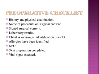  History and physical examination.
 Name of procedure on surgical consent.
 Signed surgical consent.
 Laboratory results.
 Client is wearing an identification bracelet.
 Allergies have been identified.
 NPO.
 Skin preparation completed.
 Vital signs assessed.
 