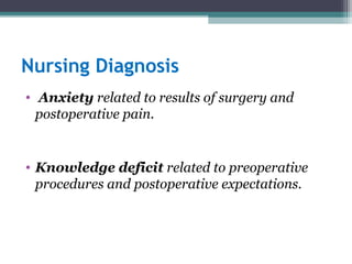 Nursing Diagnosis
• Anxiety related to results of surgery and
postoperative pain.
• Knowledge deficit related to preoperative
procedures and postoperative expectations.
 