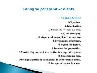 Caring for perioperative clients
Contents Outline
1.Objectives.
2.Introduction.
3.Phases of perioperative care.
4.Types of surgery.
5.Categories of surgery based on urgency.
6.Preoperative assessment.
7.Surgical risk factors.
8.Preoperative preparation.
9.Nursing diagnosis and intervention in preoperative phase.
10.Postoperative care.
11.Nursing diagnosis and intervention in postoperative period.
12.Postoperative complications.
 