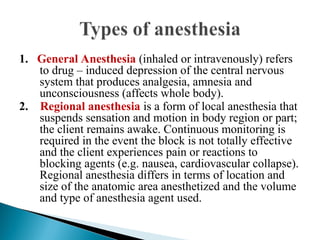 1. General Anesthesia (inhaled or intravenously) refers
to drug – induced depression of the central nervous
system that produces analgesia, amnesia and
unconsciousness (affects whole body).
2. Regional anesthesia is a form of local anesthesia that
suspends sensation and motion in body region or part;
the client remains awake. Continuous monitoring is
required in the event the block is not totally effective
and the client experiences pain or reactions to
blocking agents (e.g. nausea, cardiovascular collapse).
Regional anesthesia differs in terms of location and
size of the anatomic area anesthetized and the volume
and type of anesthesia agent used.
 