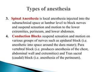 3. Spinal Anesthesia is local anesthesia injected into the
subarachniod space at lumbar level to block nerves
and suspend sensation and motion to the lower
extremities, perineum, and lower abdomen.
4. Conduction Blocks suspend sensation and motion on
various groups of nerves such as epidural block (i.e.
anesthetic into space around the dura mater); Para
vertebral block (i.e. produces anesthesia of the chest,
abdominal wall and extremities) and Tran sacral
(caudal) block (i.e. anesthesia of the perineum).
 
