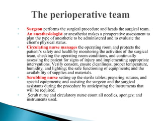 ◦ Surgeon performs the surgical procedure and heads the surgical team.
◦ An anesthesiologist or anesthetist makes a preoperative assessment to
plan the type of anesthetic to be administered and to evaluate the
client's physical status.
◦ Circulating nurse manages the operating room and protects the
patient’s safety and health by monitoring the activities of the surgical
team, checking the operating room conditions, and continually
assessing the patient for signs of injury and implementing appropriate
interventions. Verify consent, ensure cleanliness, proper temperature,
humidity, and lighting; the safe functioning of equipments; and the
availability of supplies and materials.
◦ Scrubbing nurse setting up the sterile tables; preparing sutures, and
special equipments; and assisting the surgeon and the surgical
assistants during the procedure by anticipating the instruments that
will be required.
◦ Scrub nurse and circulatory nurse count all needles, sponges; and
instruments used.
 