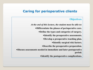 Objectives:
At the end of this lecture, the student must be able to:
•Differentiate the phases of perioperative care.
•Define the types and categories of surgery.
•Identify the preoperative assessments.
•Develop a preoperative teaching plan.
•Identify surgical risk factors.
•Describe the preoperative preparation.
•Discuss assessments needed in immediate and later postoperative
period.
•Identify the postoperative complications.
Caring for perioperative clients
 
