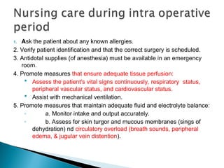1. Ask the patient about any known allergies.
2. Verify patient identification and that the correct surgery is scheduled.
3. Antidotal supplies (of anesthesia) must be available in an emergency
room.
4. Promote measures that ensure adequate tissue perfusion:
 Assess the patient's vital signs continuously, respiratory status,
peripheral vascular status, and cardiovascular status.
 Assist with mechanical ventilation.
5. Promote measures that maintain adequate fluid and electrolyte balance:
◦ a. Monitor intake and output accurately.
◦ b. Assess for skin turgor and mucous membranes (sings of
dehydration) nd circulatory overload (breath sounds, peripheral
edema, & jugular vein distention).
 