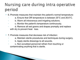  6. Promote measures that maintain the patient's normal temperature:
◦ a. Ensure that OR temperature is between 25°C and 26.6°C.
◦ b. Warm all intravenous and irrigating solutions.
◦ c. Monitor the patient's temperature continuously.
◦ d. Remove all wet gowns and drapes promptly and replace
with dry to prevent heat loss.
 7. Promote measures that decrease risk of infection:
◦ a. Maintain sterile procedures and techniques during surgery.
◦ b. Apply sterile dressings to all wounds.
◦ c. Non-scrubbed personnel refrain from touching or
contaminating anything that is sterile.
 