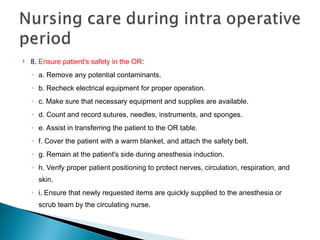  8. Ensure patient's safety in the OR:
◦ a. Remove any potential contaminants.
◦ b. Recheck electrical equipment for proper operation.
◦ c. Make sure that necessary equipment and supplies are available.
◦ d. Count and record sutures, needles, instruments, and sponges.
◦ e. Assist in transferring the patient to the OR table.
◦ f. Cover the patient with a warm blanket, and attach the safety belt.
◦ g. Remain at the patient's side during anesthesia induction.
◦ h. Verify proper patient positioning to protect nerves, circulation, respiration, and
skin.
◦ i. Ensure that newly requested items are quickly supplied to the anesthesia or
scrub team by the circulating nurse.
 