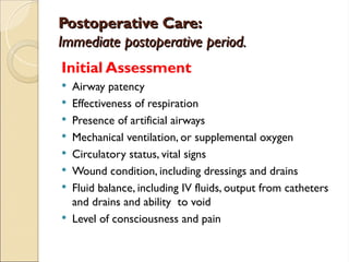 Postoperative Care:
Postoperative Care:
Immediate postoperative period.
Immediate postoperative period.
Initial Assessment
 Airway patency
 Effectiveness of respiration
 Presence of artificial airways
 Mechanical ventilation, or supplemental oxygen
 Circulatory status, vital signs
 Wound condition, including dressings and drains
 Fluid balance, including IV fluids, output from catheters
and drains and ability to void
 Level of consciousness and pain
 
