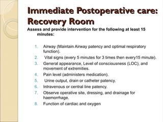 Immediate Postoperative care:
Immediate Postoperative care:
Recovery Room
Recovery Room
Assess and provide intervention for the following at least 15
minutes:
1. Airway (Maintain Airway patency and optimal respiratory
function).
2. Vital signs (every 5 minutes for 3 times then every15 minute).
3. General appearance, Level of consciousness (LOC), and
movement of extremities.
4. Pain level (administers medication).
5. Urine output, drain or catheter patency.
6. Intravenous or central line patency.
7. Observe operative site, dressing, and drainage for
haemorrhage.
8. Function of cardiac and oxygen
 