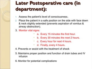Later Postoperative care (in
Later Postoperative care (in
department):
department):
1. Assess the patient's level of consciousness.
2. Place the patient in a safe position on the side with face down
& neck slightly extended (prevents aspiration of vomitus &
airway obstruc­
tion).
3. Monitor vital signs:
 a. Every 15 minutes the first hour.
 b. Every 30 minutes the next 2 hours.
 c. Every hour for next 4 hours.
 d. Finally, every 4 hours.
4. Prevents or assist with the treatment of shock
5. Maintains proper position and function of drain tubes and IV
infusion
6. Monitor for potential complications
 