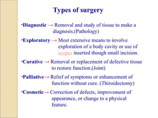 •Diagnostic → Removal and study of tissue to make a
diagnosis.(Pathology)
•Exploratory → Most extensive means to involve
exploration of a body cavity or use of
scopes inserted though small incision.
•Curative → Removal or replacement of defective tissue
to restore function.(Joint)
•Palliative→ Relief of symptoms or enhancement of
function without cure. (Thiroidectomy)
•Cosmetic→ Correction of defects, improvement of
appearance, or change to a physical
feature.
Types of surgery
 