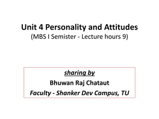 Unit 4 Personality and Attitudes
(MBS I Semister - Lecture hours 9)
sharing by
Bhuwan Raj Chataut
Faculty - Shanker Dev Campus, TU
 