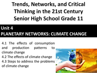 Unit 4
PLANETARY NETWORKS: CLIMATE CHANGE
Trends, Networks, and Critical
Thinking in the 21st Century
Senior High School Grade 11
4.1 The effects of consumption
and production patterns to
climate change
4.2 The effects of climate change
4.3 Steps to address the problems
of climate change
 