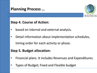 Step 4. Course of Action:
• based on internal and external analysis.
• Detail information about implementation schedules,
timing order for each activity or phase.
Step 5. Budget allocation:
• Financial plans. It includes Revenues and Expenditures.
• Types of Budget; Fixed and Flexible budget
Planning Process …
 