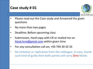 • Please read out the Case study and Answered the given
questions
• No more than two pages
• Deadline; Before upcoming class
• Submission, Hard copy with CR or mailed me on
hijrat.hrm@gmail.com within given time
• For any consultation call on; +93 794 30 33 33
• No imitation or replication from the colleague. In case, found
such kind of guilty then both parties will carry Zero Marks
Case study # 01
 