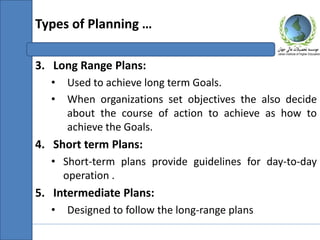 3. Long Range Plans:
• Used to achieve long term Goals.
• When organizations set objectives the also decide
about the course of action to achieve as how to
achieve the Goals.
4. Short term Plans:
• Short-term plans provide guidelines for day-to-day
operation .
5. Intermediate Plans:
• Designed to follow the long-range plans
Types of Planning …
 