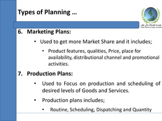 6. Marketing Plans:
• Used to get more Market Share and it includes;
• Product features, qualities, Price, place for
availability, distributional channel and promotional
activities.
7. Production Plans:
• Used to Focus on production and scheduling of
desired levels of Goods and Services.
• Production plans includes;
• Routine, Scheduling, Dispatching and Quantity
Types of Planning …
 