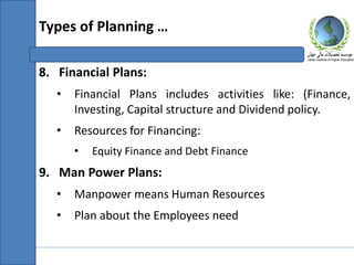 8. Financial Plans:
• Financial Plans includes activities like: (Finance,
Investing, Capital structure and Dividend policy.
• Resources for Financing:
• Equity Finance and Debt Finance
9. Man Power Plans:
• Manpower means Human Resources
• Plan about the Employees need
Types of Planning …
 