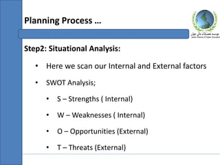 Step2: Situational Analysis:
• Here we scan our Internal and External factors
• SWOT Analysis;
• S – Strengths ( Internal)
• W – Weaknesses ( Internal)
• O – Opportunities (External)
• T – Threats (External)
Planning Process …
 