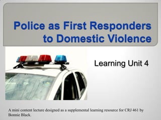 Police as First Responders to Domestic Violence Learning Unit 4  A mini content lecture designed as a supplemental learning resource for CRJ 461 by Bonnie Black.  
