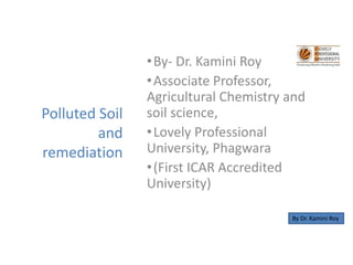 Polluted Soil
and
remediation
•By- Dr. Kamini Roy
•Associate Professor,
Agricultural Chemistry and
soil science,
•Lovely Professional
University, Phagwara
•(First ICAR Accredited
University)
By Dr. Kamini Roy
 