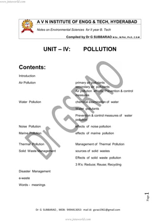 Dr G SUBBARAO , MOB: 9494413053 mail id: gsrao1961@gmail.com
Page1
A V N INSTITUTE OF ENGG & TECH, HYDERABAD
Notes on Environmental Sciences for II year B. Tech
Compiled by Dr G SUBBARAO M.Sc., M.Phil., Ph.D., C.S.M
UNIT – IV: POLLUTION
Contents:
Introduction
Air Pollution primary air pollutants
secondary air pollutants
Air pollution effects; Prevention & control
measures
Water Pollution chemical examination of water
Water pollutants
Prevention & control measures of water
pollution
Noise Pollution effects of noise pollution
Marine Pollution effects of marine pollution
Thermal Pollution Management of Thermal Pollution
Solid Waste Management sources of solid wastes
Effects of solid waste pollution
3 R’s: Reduce; Reuse; Recycling
Disaster Management
e-waste
Words - meanings
www.jntuworld.com
www.jntuworld.com
 