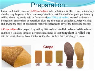 Preparation
Latex is diluted to contain 15-20% of rubber. After dilution it is filtered to eliminate any
dirt that may be present. It is then coagulated in a tank fitted with irregular partitions by
adding about 1kg acetic acid or formic acid per 200kg of rubber, to a soft white mass.
Sometimes, ammonium or potassium alum are also used as coagulants. After washing
and drying the mass of coagulated matter is subjected to any of the following process-
i).Crepe rubber- It is prepared by adding little sodium bisulfide to bleached the rubber
and then it is passed through a creeping machines so that coagulum is rolled out
into the sheet of about 1mm thickness, the sheet is then dried at 50degree in air.
 