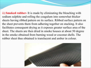 ii).Smoked rubber- It is made by eliminating the bleaching with
sodium sulphite and rolling the coagulum into somewhat thicker
sheets having ribbed pattern on its surface. Ribbed surface pattern on
the sheet prevents them from adhering together on stacking. It also
facilitates consequent drying as it exposes greater surface area of the
sheet. The sheets are then dried in smoke houses at about 50 degree
in the smoke obtained from burning wood or coconut shells. The
rubber sheet thus obtained is translucent and amber in colour.
 