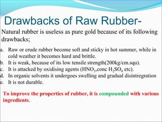 Drawbacks of Raw Rubber-
Natural rubber is useless as pure gold because of its following
drawbacks;
a. Raw or crude rubber become soft and sticky in hot summer, while in
cold weather it becomes hard and brittle.
b. It is weak, because of its low tensile strength(200kg/cm.squ).
c. It is attacked by oxidising agents (HNO3,conc H2SO4 etc).
d. In organic solvents it undergoes swelling and gradual disintregration
e. It is not durable.
To improve the properties of rubber, it is compounded with various
ingredients.
 