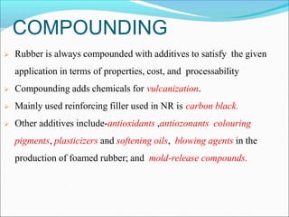COMPOUNDING
 Rubber is always compounded with additives to satisfy the given
application in terms of properties, cost, and processability
 Compounding adds chemicals for vulcanization.
 Mainly used reinforcing filler used in NR is carbon black.
 Other additives include-antioxidants ,antiozonants colouring
pigments, plasticizers and softening oils, blowing agents in the
production of foamed rubber; and mold-release compounds.
 
